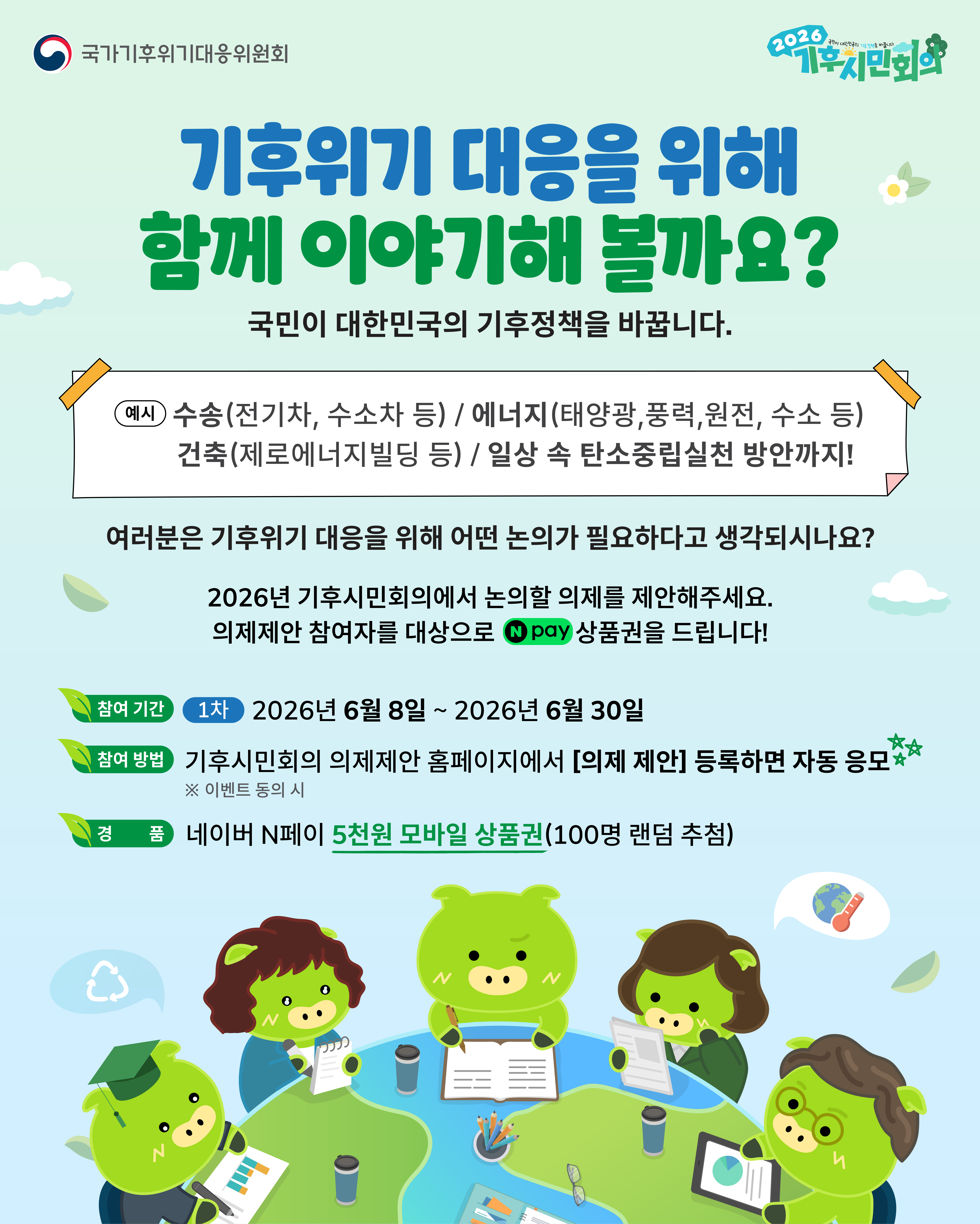 국가기후위기대응위원회 2026 기후시민회의 이벤트 팝업. 기후위기 대응을 위해 함께 이야기해 볼까요? 국민이 대한민국의 기후정책을 바꿉니다. 예시로 수송(전기차, 수소차 등), 에너지(태양광, 풍력, 원전, 수소 등), 건축(제로에너지빌딩 등), 일상 속 탄소중립실천 방안까지! 여러분은 기후위기 대응을 위해 어떤 논의가 필요하다고 생각되시나요? 2026년 기후시민회의에서 논의할 의제를 제안해주세요. 의제제안 참여자를 대상으로 네이버페이 상품권을 드립니다. 참여 기간: 1차 2026년 6월 8일부터 2026년 6월 30일까지. 참여 방법: 기후시민회의 의제제안 홈페이지에서 [의제 제안] 등록하면 자동 응모 (※ 이벤트 동의 시). 경품: 네이버 N페이 5천원 모바일 상품권 (100명 랜덤 추첨). 하단에는 지구 모양의 테이블에 둘러앉아 회의를 하고 있는 기후시민회의 캐릭터 일러스트가 포함되어 있습니다.